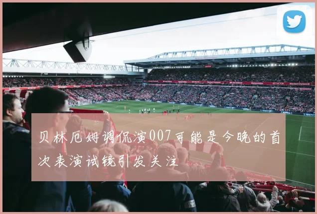 贝林厄姆调侃演007可能是今晚的首次表演试镜引发关注