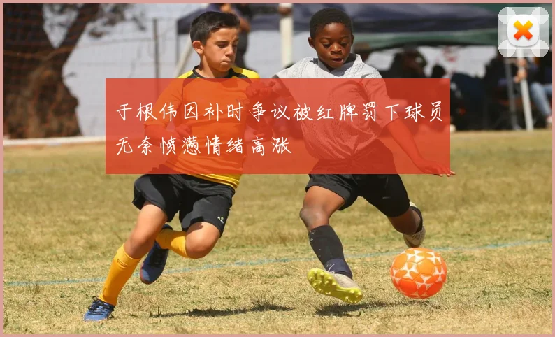 于根伟因补时争议被红牌罚下球员无奈愤懑情绪高涨