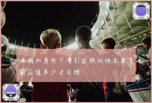 库明加身价下滑引发热议他未来年薪应值多少才合理