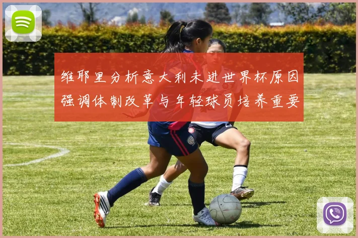 维耶里分析意大利未进世界杯原因强调体制改革与年轻球员培养重要性