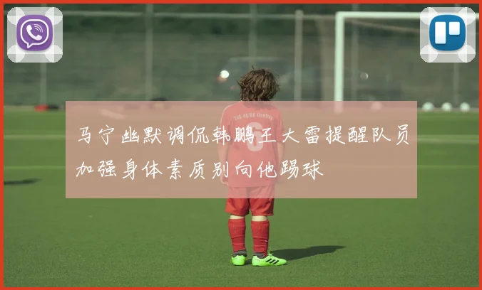 马宁幽默调侃韩鹏王大雷提醒队员加强身体素质别向他踢球