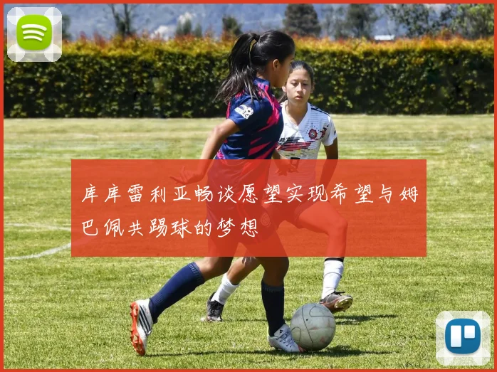 库库雷利亚畅谈愿望实现希望与姆巴佩共踢球的梦想