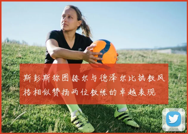 斯彭斯称图赫尔与德泽尔比执教风格相似赞扬两位教练的卓越表现