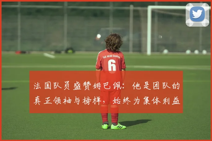 法国队员盛赞姆巴佩：他是团队的真正领袖与榜样，始终为集体利益考虑