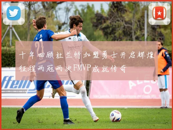 十年回顾杜兰特加盟勇士开启辉煌征程两冠两次FMVP成就传奇