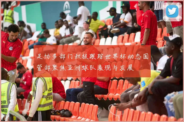 足协多部门积极跟踪世界杯动态国管部聚焦亚洲球队表现与发展