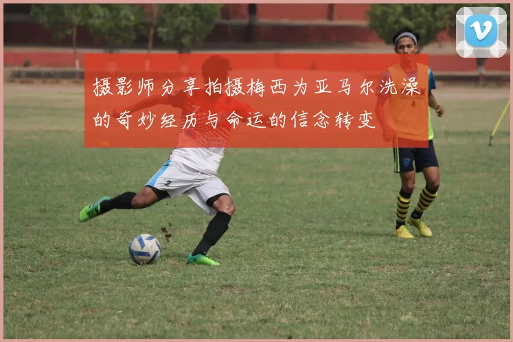摄影师分享拍摄梅西为亚马尔洗澡的奇妙经历与命运的信念转变