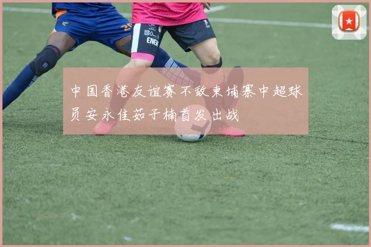 中国香港友谊赛不敌柬埔寨中超球员安永佳茹子楠首发出战