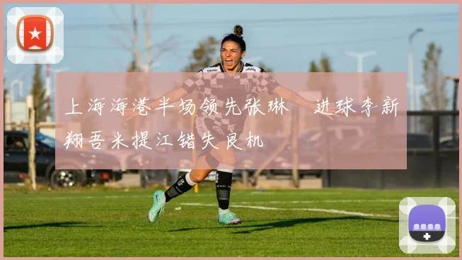 上海海港半场领先张琳芃进球李新翔吾米提江错失良机