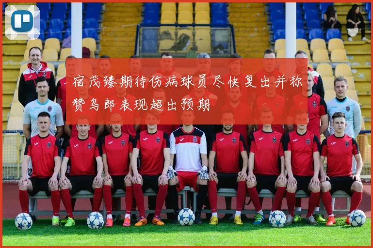 宿茂臻期待伤病球员尽快复出并称赞乌郎表现超出预期
