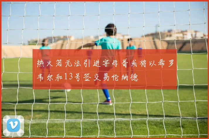 热火若无法引进字母哥或将以希罗韦尔和13号签交易伦纳德