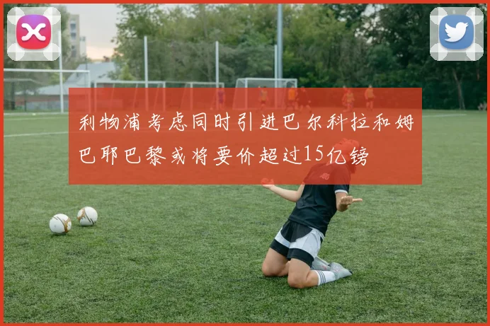 利物浦考虑同时引进巴尔科拉和姆巴耶巴黎或将要价超过15亿镑