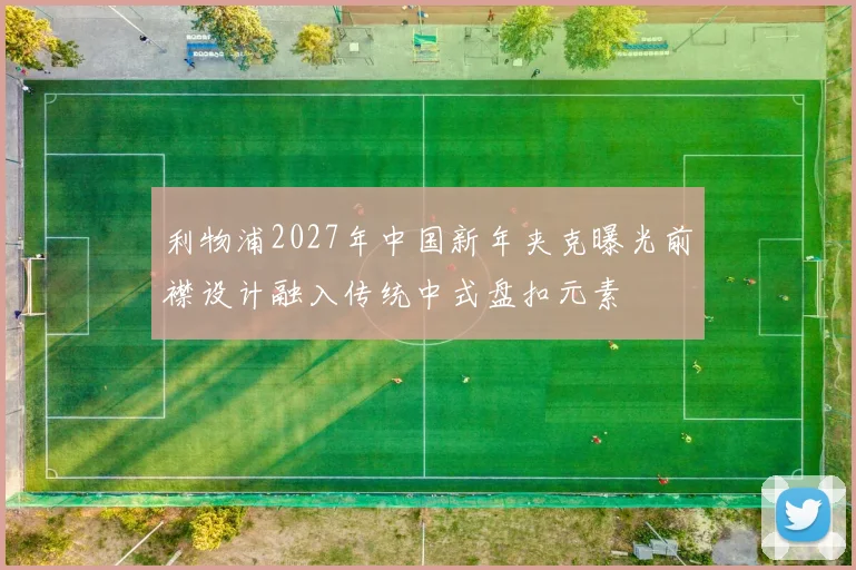 利物浦2027年中国新年夹克曝光前襟设计融入传统中式盘扣元素