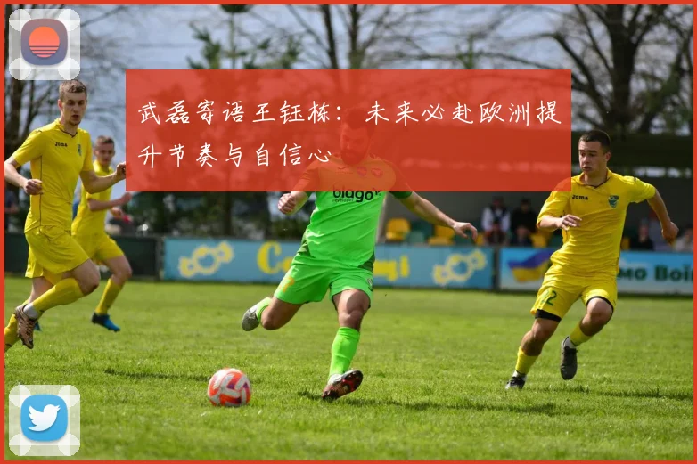 武磊寄语王钰栋：未来必赴欧洲提升节奏与自信心